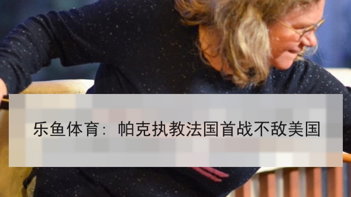 乐鱼体育: 帕克执教法国首战不敌美国