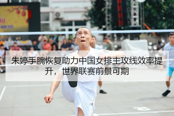 朱婷手腕恢复助力中国女排主攻线效率提升，世界联赛前景可期