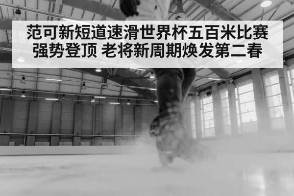 范可新短道速滑世界杯五百米比赛强势登顶 老将新周期焕发第二春