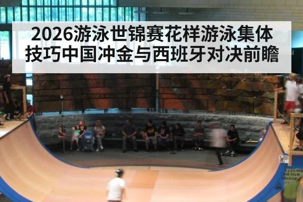 2026游泳世锦赛花样游泳集体技巧中国冲金与西班牙对决前瞻